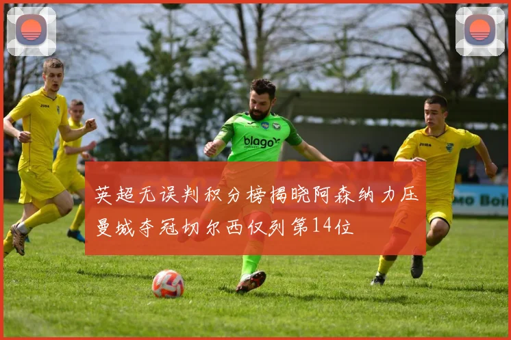 英超无误判积分榜揭晓阿森纳力压曼城夺冠切尔西仅列第14位