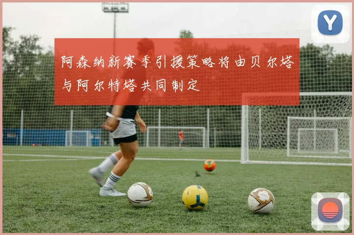 阿森纳新赛季引援策略将由贝尔塔与阿尔特塔共同制定