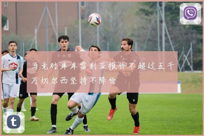 马竞对库库雷利亚报价不超过五千万切尔西坚持不降价