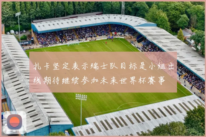 扎卡坚定表示瑞士队目标是小组出线期待继续参加未来世界杯赛事