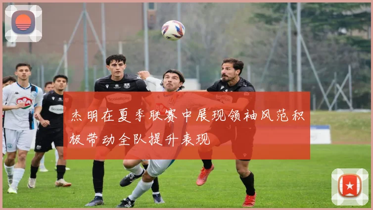 杰明在夏季联赛中展现领袖风范积极带动全队提升表现