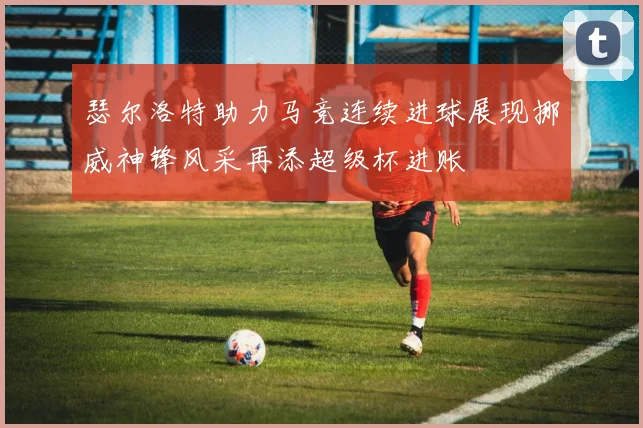瑟尔洛特助力马竞连续进球展现挪威神锋风采再添超级杯进账