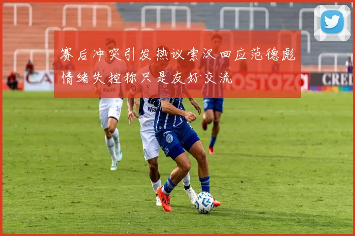 赛后冲突引发热议索汉回应范德彪情绪失控称只是友好交流