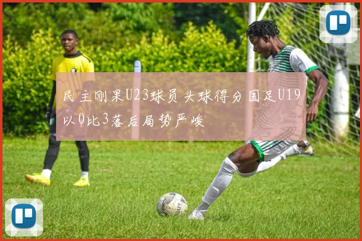 民主刚果U23球员头球得分国足U19以0比3落后局势严峻