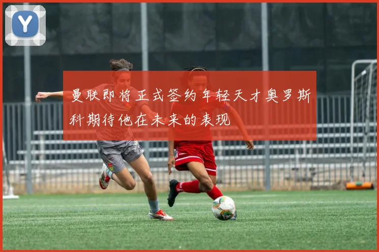 曼联即将正式签约年轻天才奥罗斯科期待他在未来的表现
