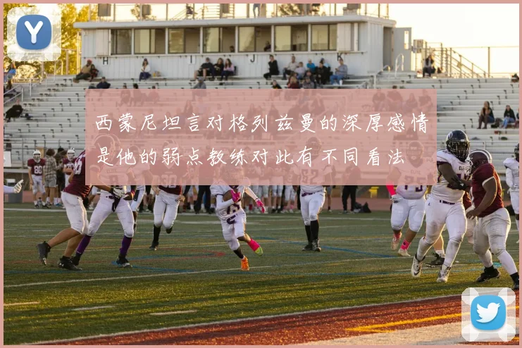 西蒙尼坦言对格列兹曼的深厚感情是他的弱点教练对此有不同看法