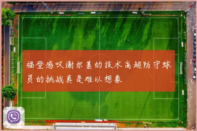 福登感叹谢尔基的技术高超防守球员的挑战真是难以想象