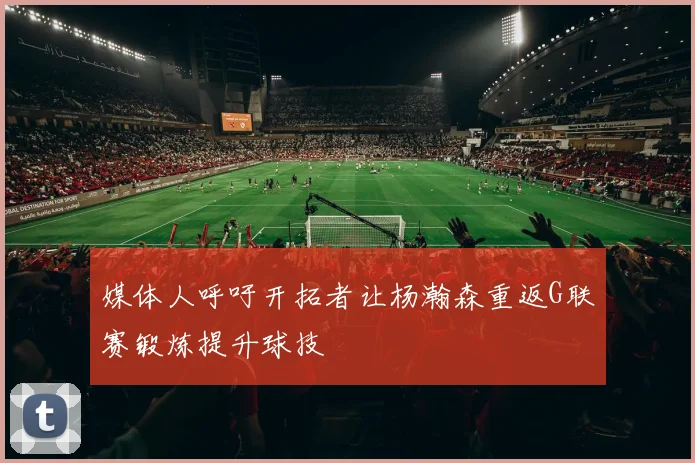媒体人呼吁开拓者让杨瀚森重返G联赛锻炼提升球技
