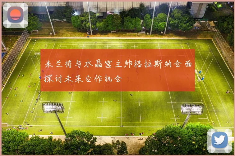 米兰将与水晶宫主帅格拉斯纳会面探讨未来合作机会
