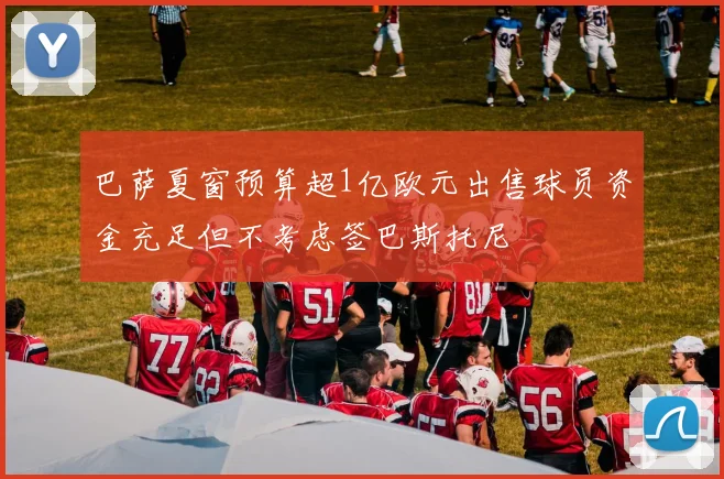 巴萨夏窗预算超1亿欧元出售球员资金充足但不考虑签巴斯托尼