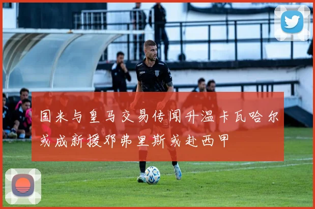 国米与皇马交易传闻升温卡瓦哈尔或成新援邓弗里斯或赴西甲