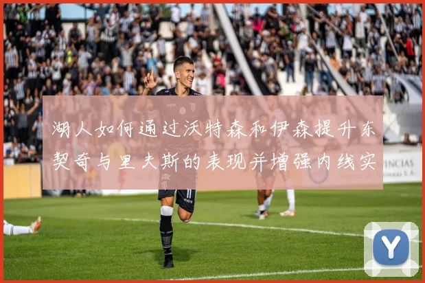 湖人如何通过沃特森和伊森提升东契奇与里夫斯的表现并增强内线实力