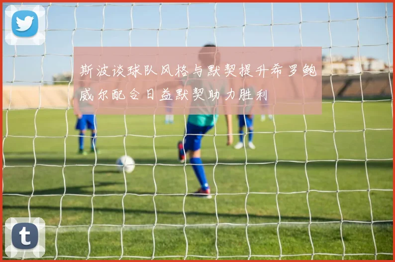 斯波谈球队风格与默契提升希罗鲍威尔配合日益默契助力胜利