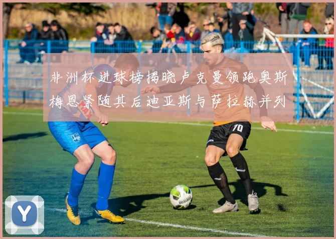 非洲杯进球榜揭晓卢克曼领跑奥斯梅恩紧随其后迪亚斯与萨拉赫并列第三