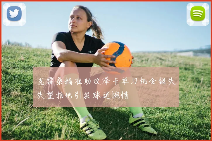 克雷桑精准助攻泽卡单刀机会错失失望拍地引发球迷惋惜