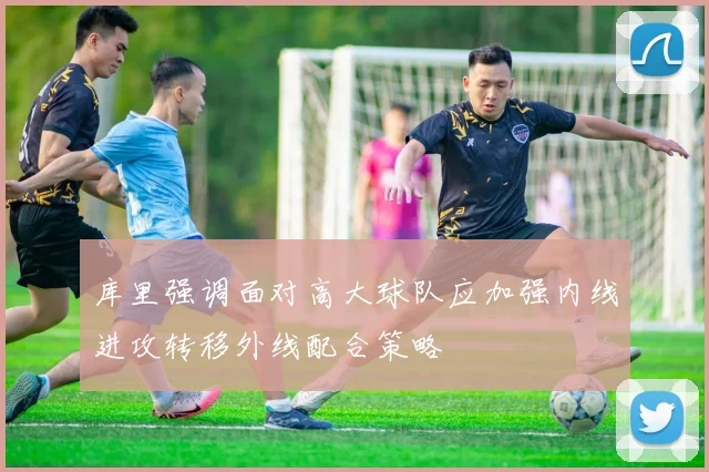 库里强调面对高大球队应加强内线进攻转移外线配合策略