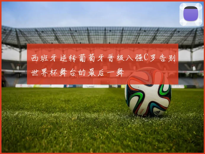 西班牙逆转葡萄牙晋级八强C罗告别世界杯舞台的最后一舞
