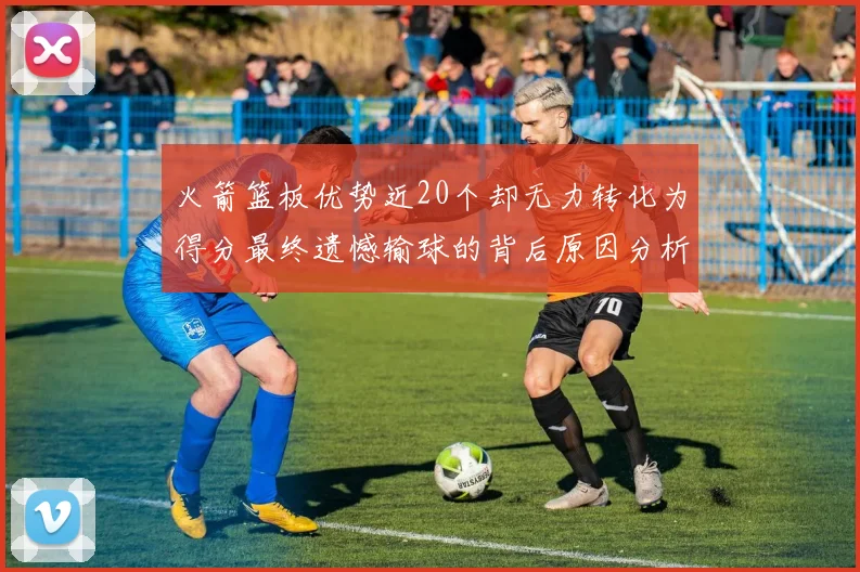 火箭篮板优势近20个却无力转化为得分最终遗憾输球的背后原因分析